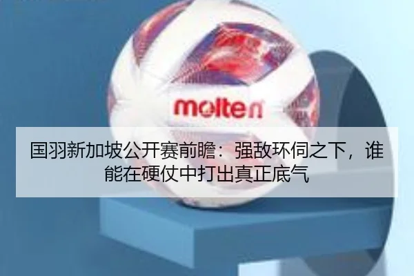 国羽新加坡公开赛前瞻：强敌环伺之下，谁能在硬仗中打出真正底气