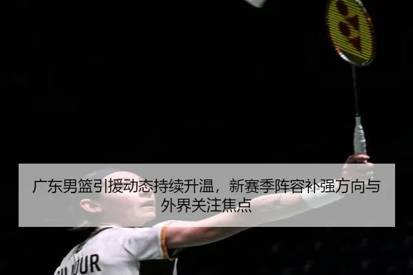 广东男篮引援动态持续升温，新赛季阵容补强方向与外界关注焦点